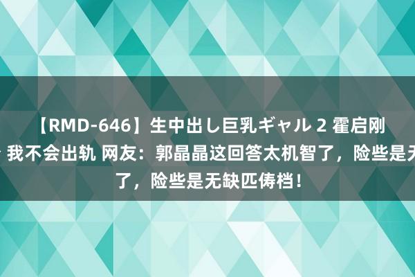 【RMD-646】生中出し巨乳ギャル 2 霍启刚有好好打扮 我不会出轨 网友：郭晶晶这回答太机智了，险些是无缺匹俦档！