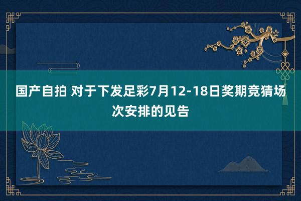 国产自拍 对于下发足彩7月12-18日奖期竞猜场次安排的见告