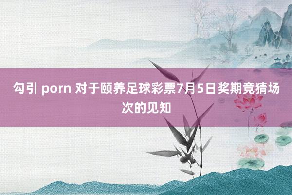 勾引 porn 对于颐养足球彩票7月5日奖期竞猜场次的见知